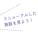 リニューアルした施設を見よう！