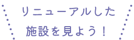 リニューアルした施設を見よう！