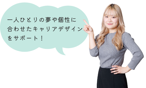 一人ひとりの夢や個性に合わせたキャリアデザインをサポート！