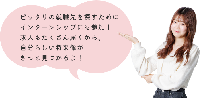 ピッタリの就職先を探すためにインターンシップにも参加！求人もたくさん届くから、自分らしい将来像がきっと見つかるよ！