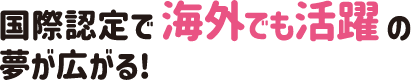 国際認定で海外でも活躍の夢が広がる！